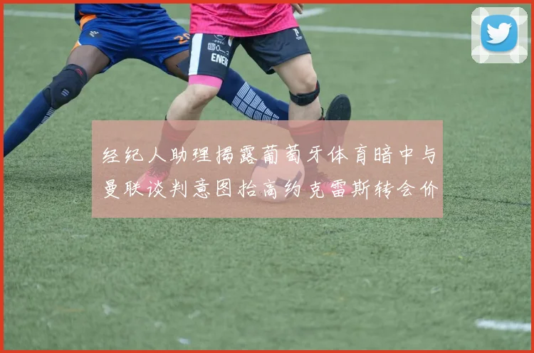 经纪人助理揭露葡萄牙体育暗中与曼联谈判意图抬高约克雷斯转会价格