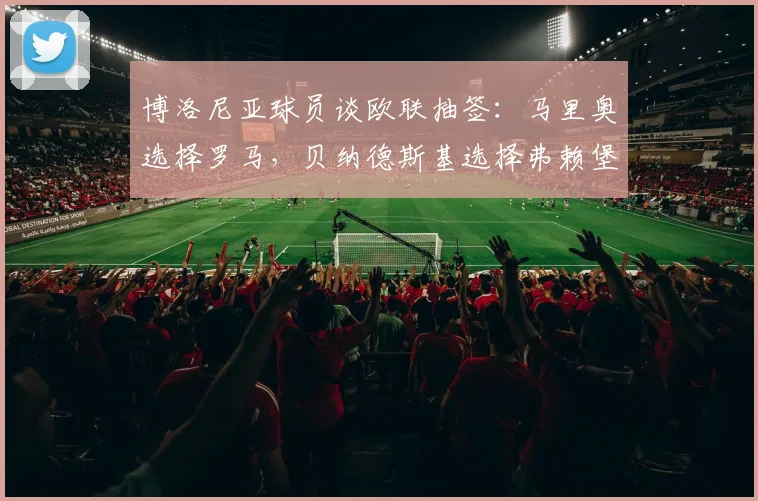 博洛尼亚球员谈欧联抽签：马里奥选择罗马，贝纳德斯基选择弗赖堡