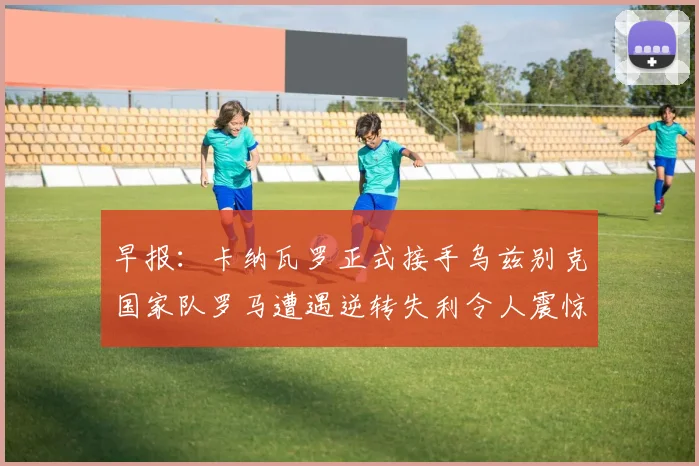 早报：卡纳瓦罗正式接手乌兹别克国家队罗马遭遇逆转失利令人震惊