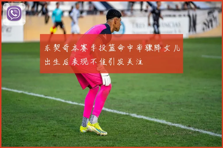 东契奇本赛季投篮命中率骤降女儿出生后表现不佳引发关注