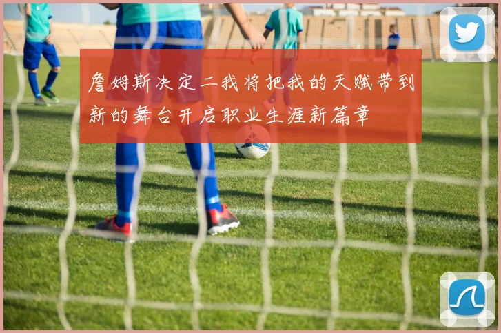 詹姆斯决定二我将把我的天赋带到新的舞台开启职业生涯新篇章