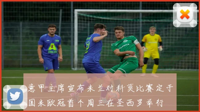 意甲主席宣布米兰对科莫比赛定于国米欧冠首个周三在圣西罗举行