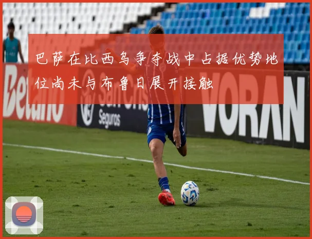 巴萨在比西乌争夺战中占据优势地位尚未与布鲁日展开接触