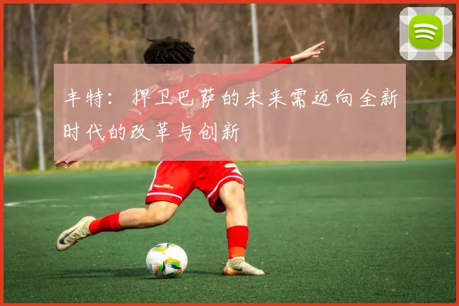 丰特：捍卫巴萨的未来需迈向全新时代的改革与创新