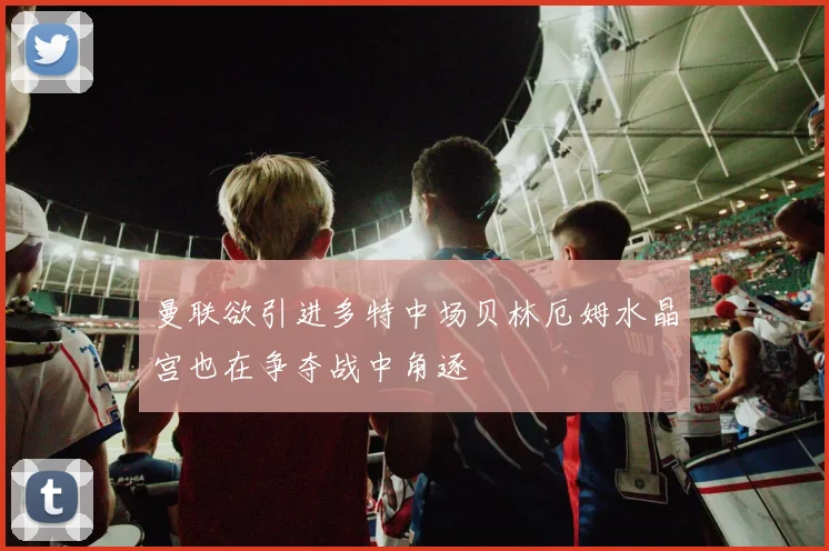 曼联欲引进多特中场贝林厄姆水晶宫也在争夺战中角逐