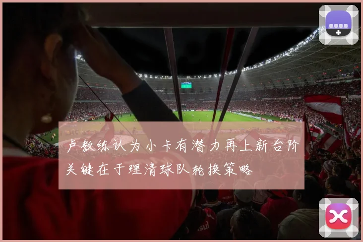 卢教练认为小卡有潜力再上新台阶关键在于理清球队轮换策略