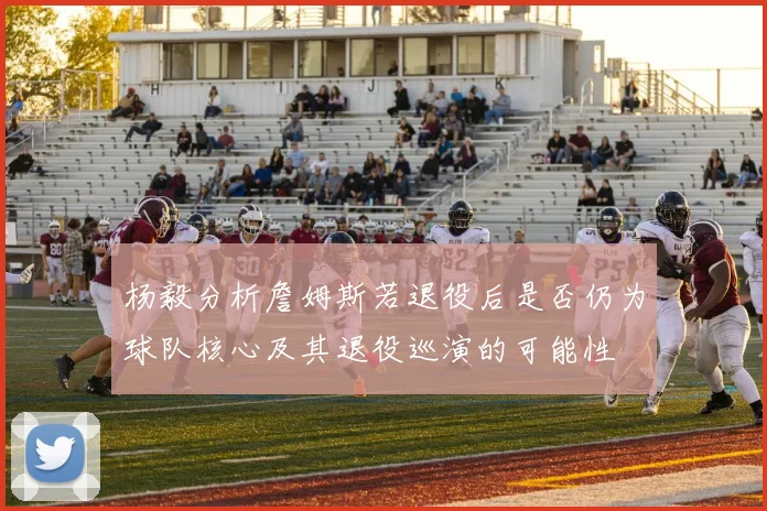 杨毅分析詹姆斯若退役后是否仍为球队核心及其退役巡演的可能性