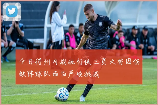 今日得州内战独行侠三员大将因伤缺阵球队面临严峻挑战