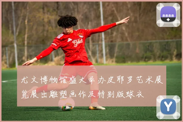 尤文博物馆盛大举办皮耶罗艺术展览展出雕塑画作及特别版球衣