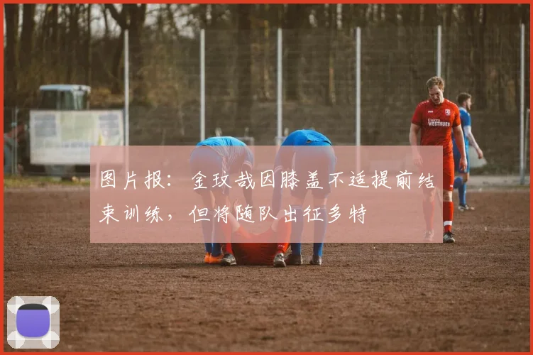 图片报：金玟哉因膝盖不适提前结束训练，但将随队出征多特