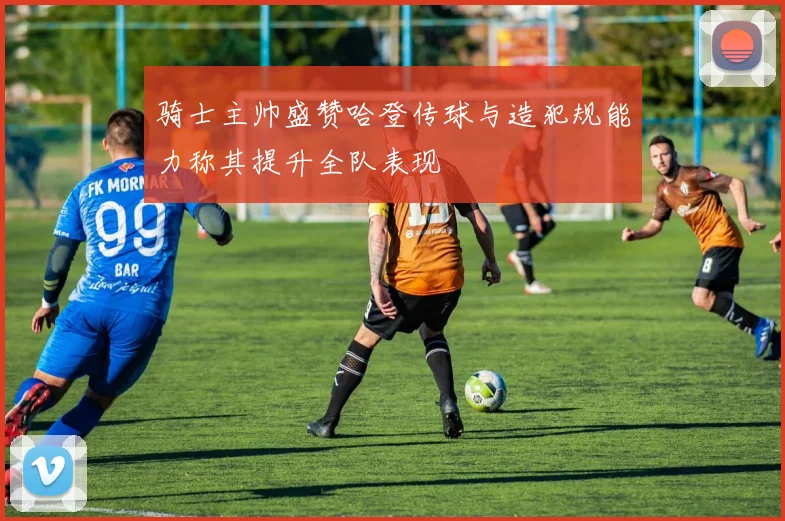 骑士主帅盛赞哈登传球与造犯规能力称其提升全队表现