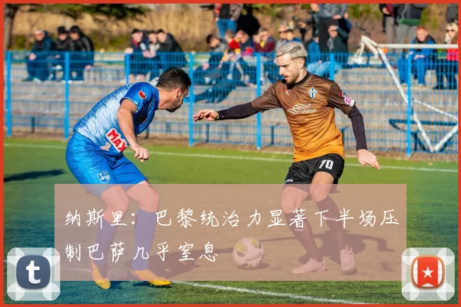 纳斯里：巴黎统治力显著下半场压制巴萨几乎窒息