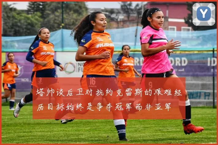 塔帅谈后卫对抗约克雷斯的艰难经历目标始终是争夺冠军而非亚军