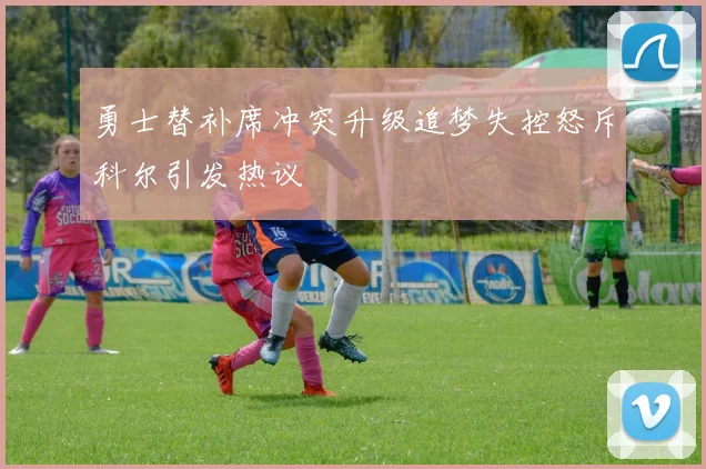 勇士替补席冲突升级追梦失控怒斥科尔引发热议