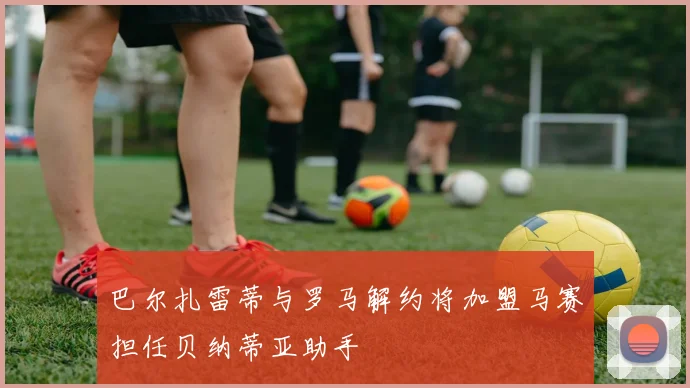 巴尔扎雷蒂与罗马解约将加盟马赛担任贝纳蒂亚助手