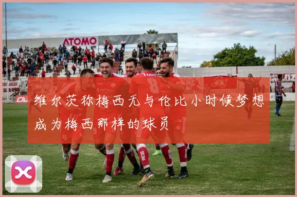 维尔茨称梅西无与伦比小时候梦想成为梅西那样的球员