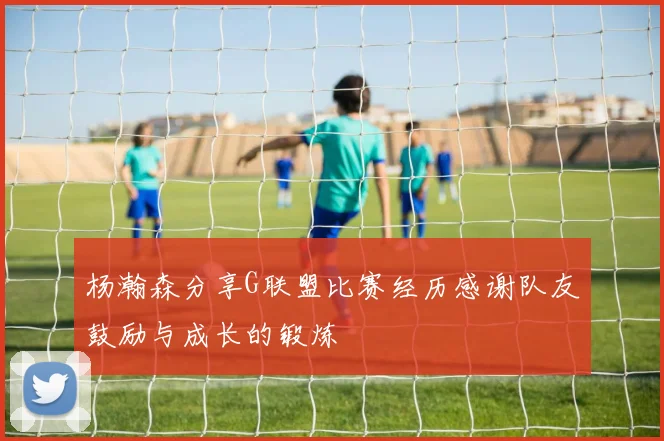 杨瀚森分享G联盟比赛经历感谢队友鼓励与成长的锻炼
