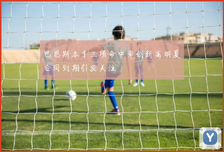 巴恩斯本季三项命中率创新高明夏合同到期引发关注
