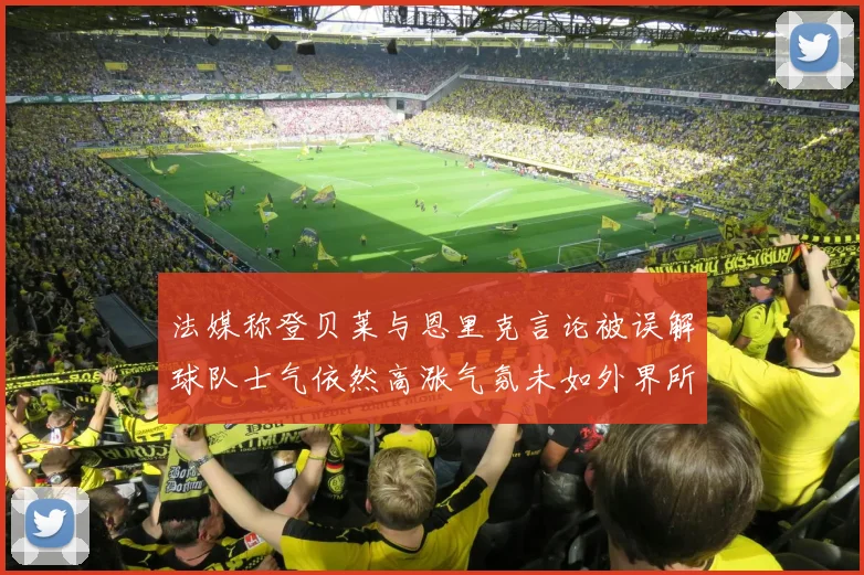 法媒称登贝莱与恩里克言论被误解球队士气依然高涨气氛未如外界所想紧张