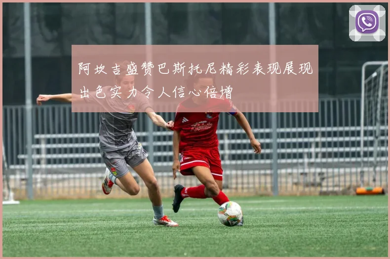 阿坎吉盛赞巴斯托尼精彩表现展现出色实力令人信心倍增