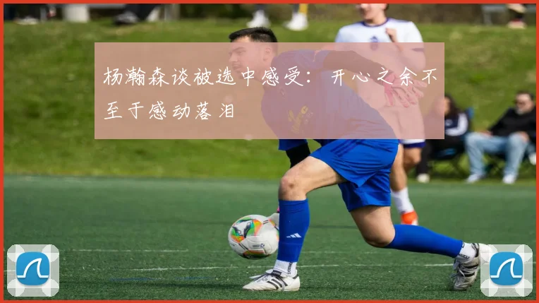杨瀚森谈被选中感受：开心之余不至于感动落泪