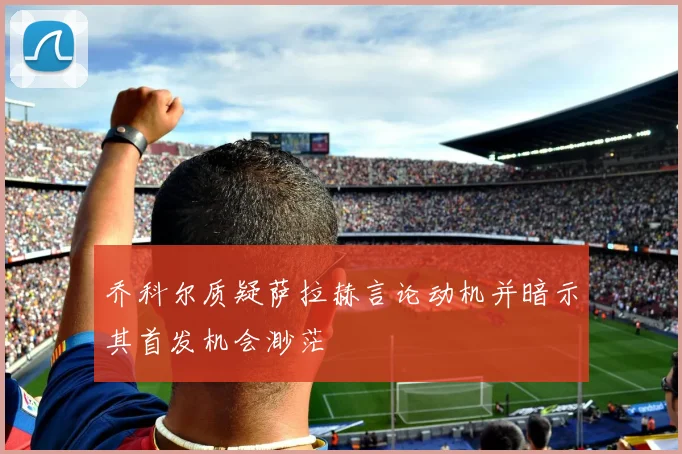 乔科尔质疑萨拉赫言论动机并暗示其首发机会渺茫