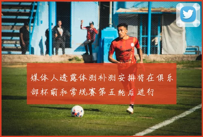媒体人透露体测补测安排将在俱乐部杯前和常规赛第五轮后进行