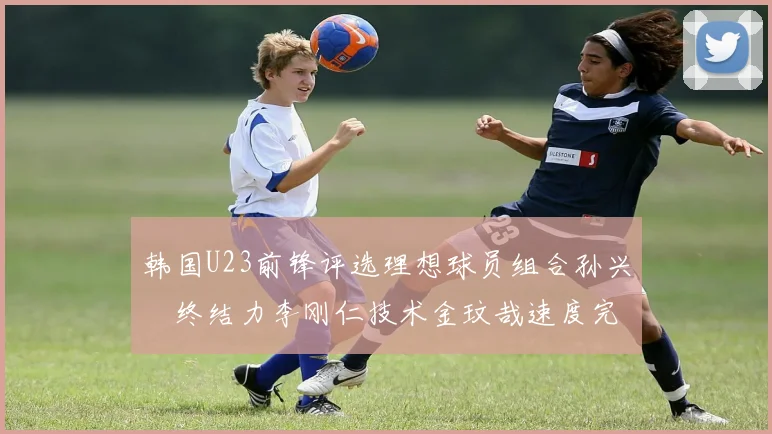 韩国U23前锋评选理想球员组合孙兴慜终结力李刚仁技术金玟哉速度完美融合
