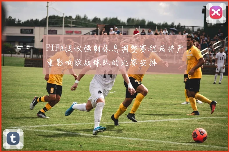 FIFA提议强制休息调整赛程或将严重影响欧战球队的比赛安排