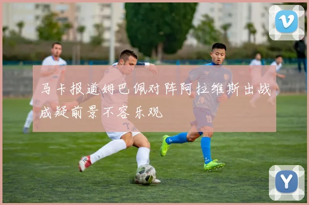 马卡报道姆巴佩对阵阿拉维斯出战成疑前景不容乐观