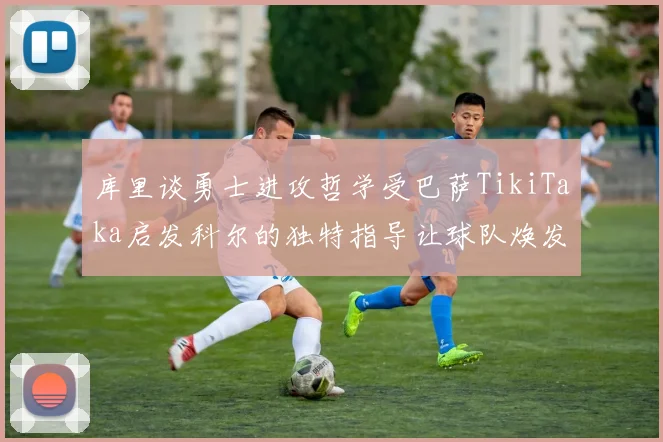 库里谈勇士进攻哲学受巴萨TikiTaka启发科尔的独特指导让球队焕发新生