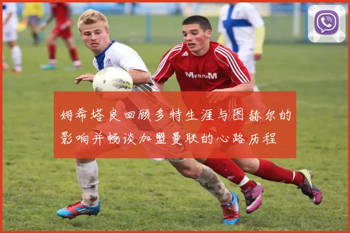 姆希塔良回顾多特生涯与图赫尔的影响并畅谈加盟曼联的心路历程