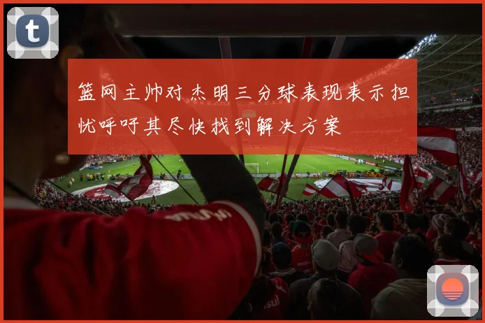 篮网主帅对杰明三分球表现表示担忧呼吁其尽快找到解决方案