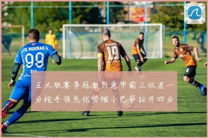 五大联赛争冠激烈意甲前三仅差一分枪手领先优势缩小巴萨拉开四分差距