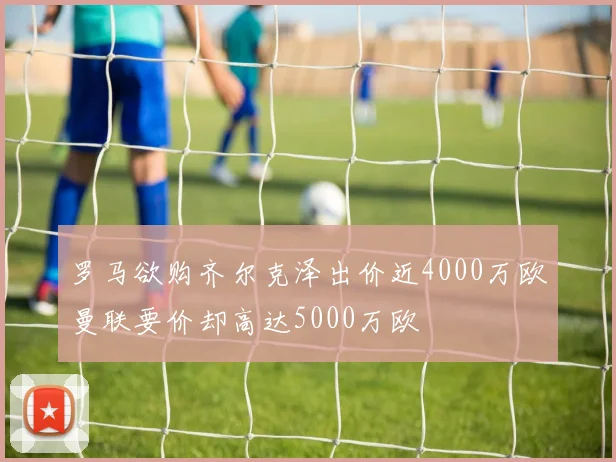 罗马欲购齐尔克泽出价近4000万欧曼联要价却高达5000万欧