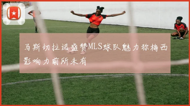 马斯切拉诺盛赞MLS球队魅力称梅西影响力前所未有