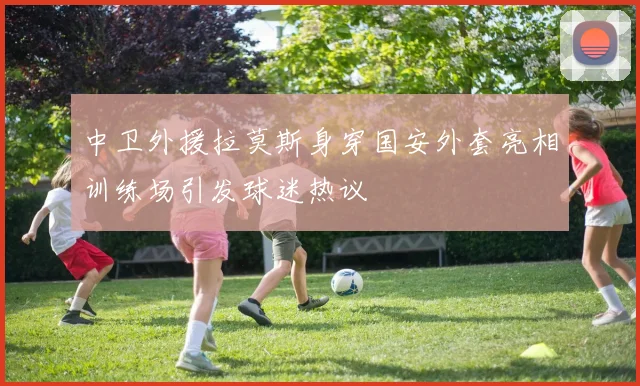中卫外援拉莫斯身穿国安外套亮相训练场引发球迷热议