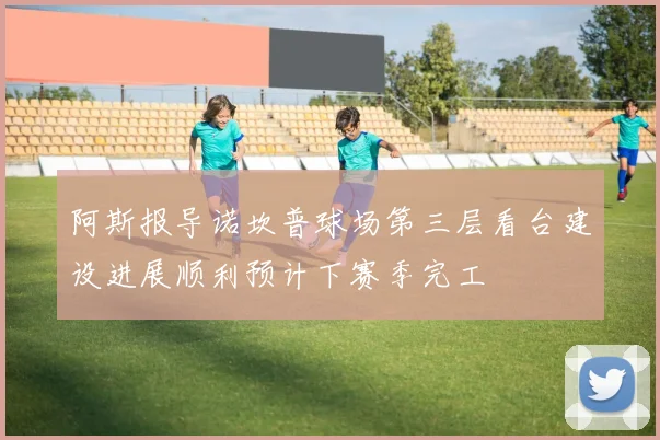 阿斯报导诺坎普球场第三层看台建设进展顺利预计下赛季完工