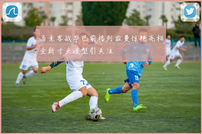 马竞客战毕巴前格列兹曼惊艳亮相全新寸头造型引关注