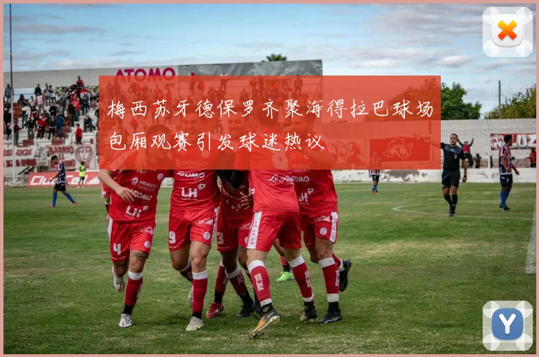 梅西苏牙德保罗齐聚海得拉巴球场包厢观赛引发球迷热议