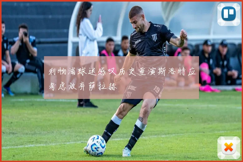 利物浦球迷感叹历史重演斯洛特应考虑放弃萨拉赫