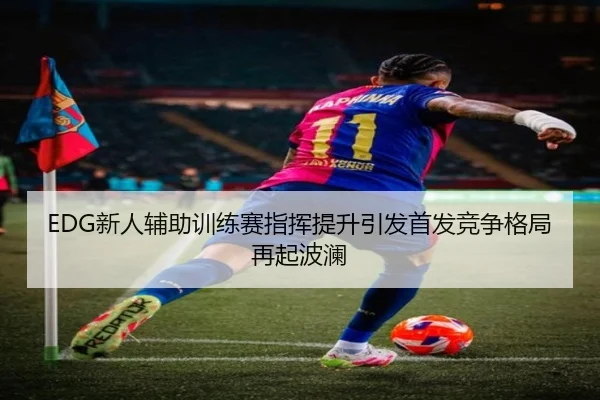 EDG新人辅助训练赛指挥提升引发首发竞争格局再起波澜